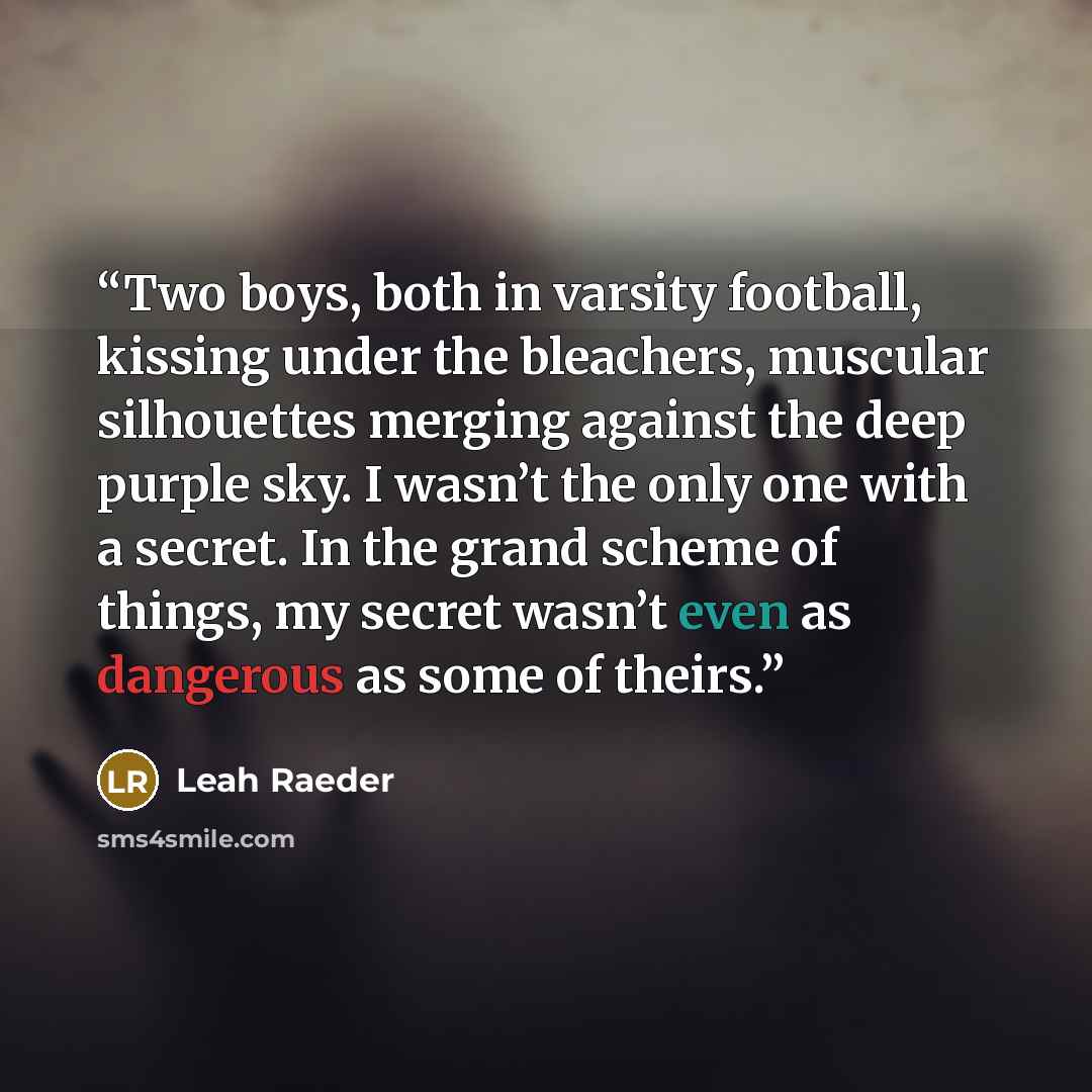 “Two boys, both in varsity football, kissing under the bleachers, muscular silhouettes merging against the deep purple sky. I wasn’t the only one with a secret. In the grand scheme of things, my secret wasn’t even as dangerous as some of theirs.” quote by Leah Raeder