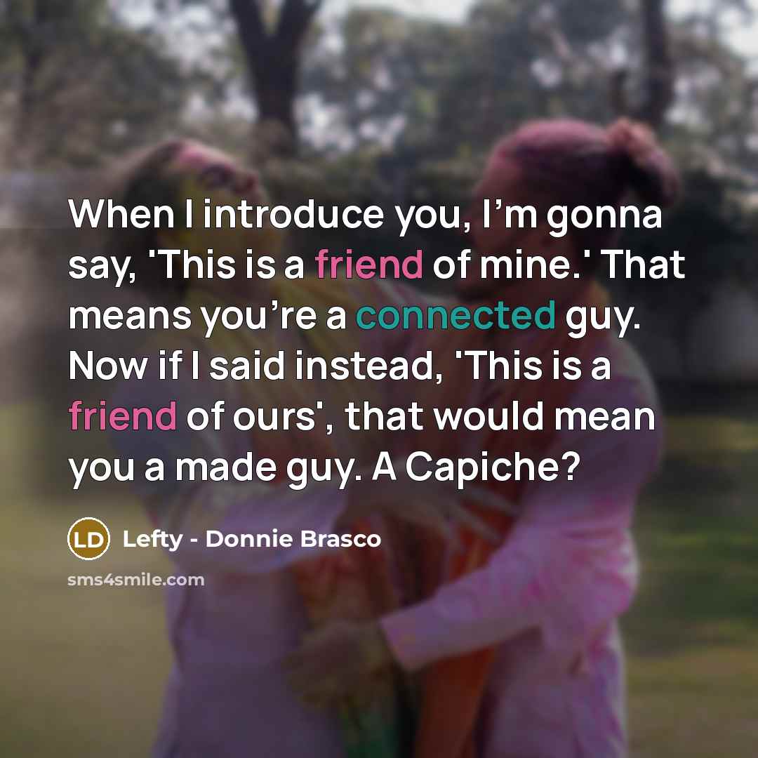 “When I introduce you, I'm gonna say, 'This is a friend of mine.' That means you're a connected guy. Now if I said instead, 'This is a friend of ours', that would mean you a made guy. A Capiche?” quote by Lefty - Donnie Brasco