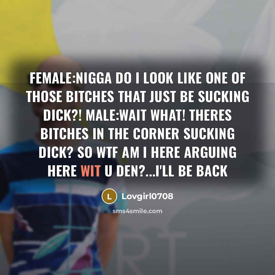 “Female:NIGGA DO I LOOK LIKE ONE OF THOSE BITCHES THAT JUST BE SUCKING DICK?! male:wait what! theres bitches in the corner sucking dick? SO WTF AM I HERE ARGUING HERE WIT U DEN?...I'll be back” quote by Lovgirl0708