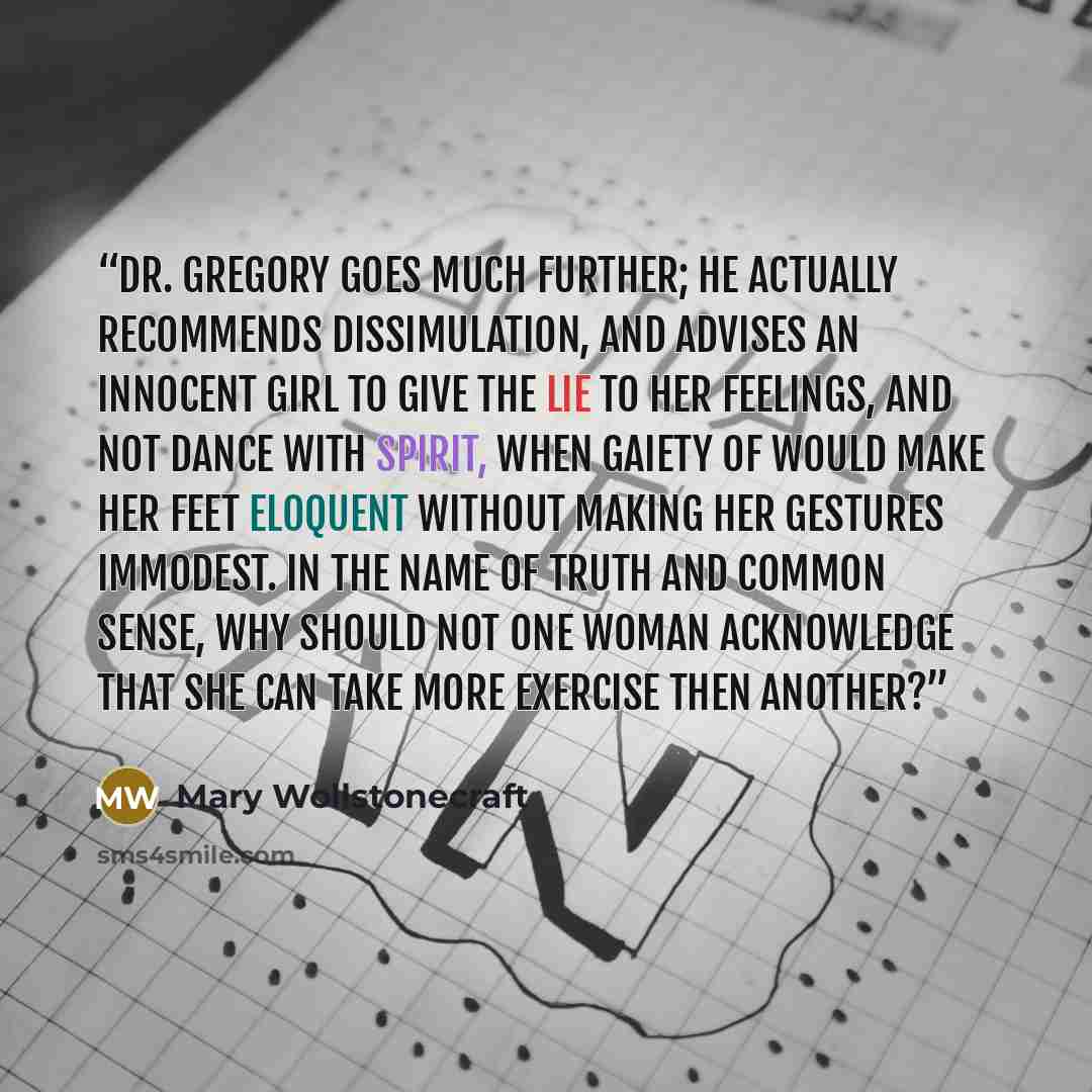 “Dr. Gregory goes much further; he actually recommends dissimulation, and advises an innocent girl to give the lie to her feelings, and not dance with spirit, when gaiety of would make her feet eloquent without making her gestures immodest. In the name of truth and common sense, why should not one…” quote by Mary Wollstonecraft
