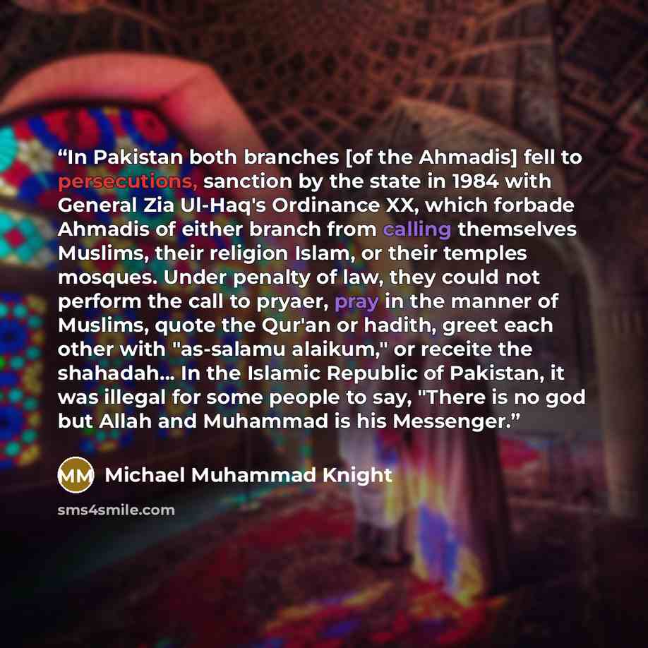 “In Pakistan both branches [of the Ahmadis] fell to persecutions, sanction by the state in 1984 with General Zia Ul-Haq's Ordinance XX, which forbade Ahmadis of either branch from calling themselves Muslims, their religion Islam, or their temples mosques. Under penalty of law, they could not…” quote by Michael Muhammad Knight
