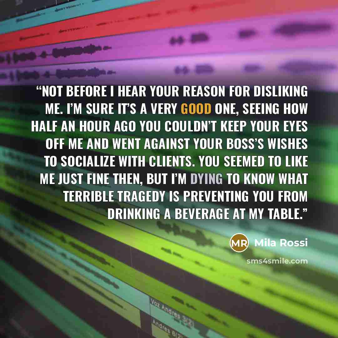 “Not before I hear your reason for disliking me. I’m sure it’s a very good one, seeing how half an hour ago you couldn’t keep your eyes off me and went against your boss’s wishes to socialize with clients. You seemed to like me just fine then, but I’m dying to know what terrible tragedy is…” quote by Mila Rossi