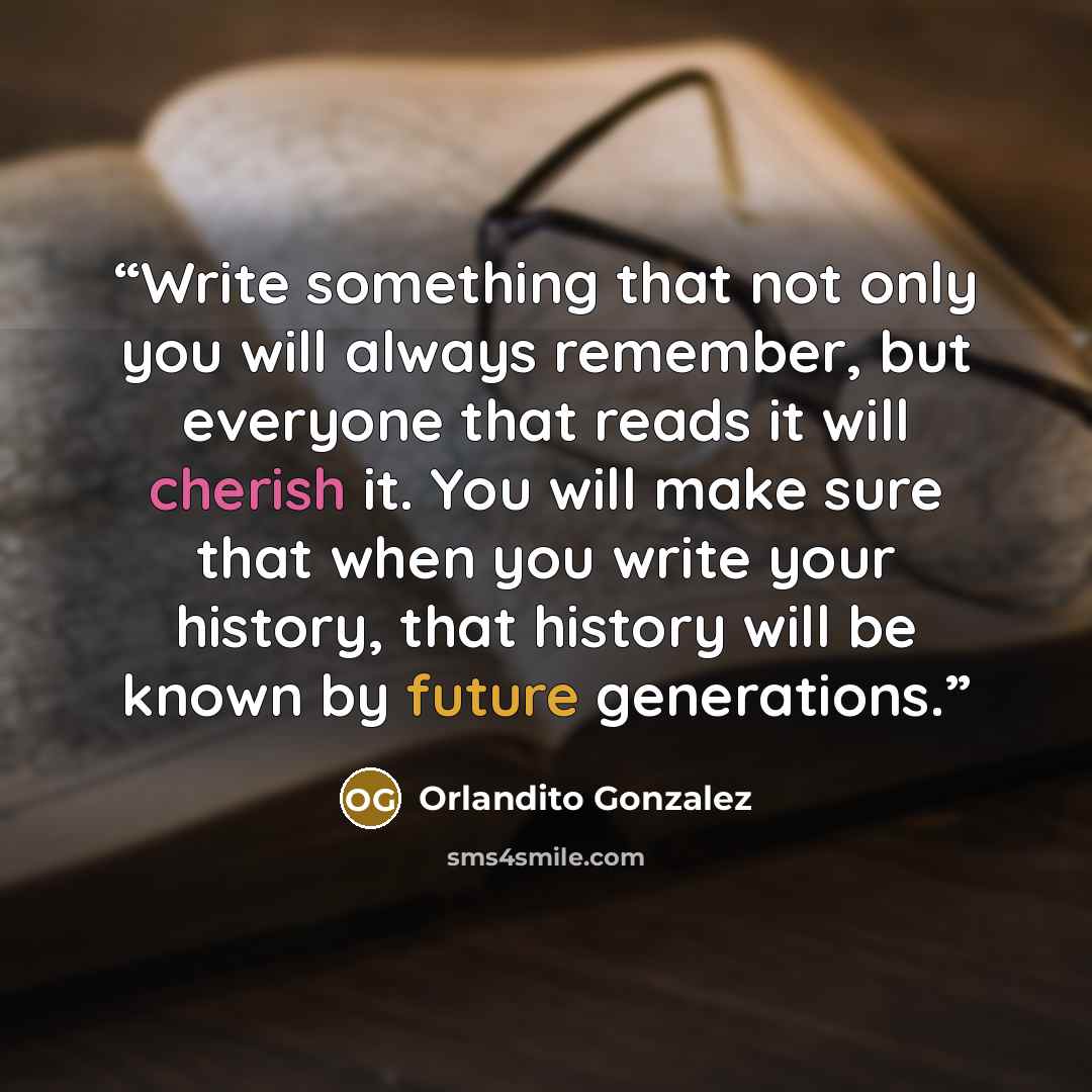 “Write something that not only you will always remember, but everyone that reads it will cherish it. You will make sure that when you write your history, that history will be known by future generations.” quote by Orlandito Gonzalez