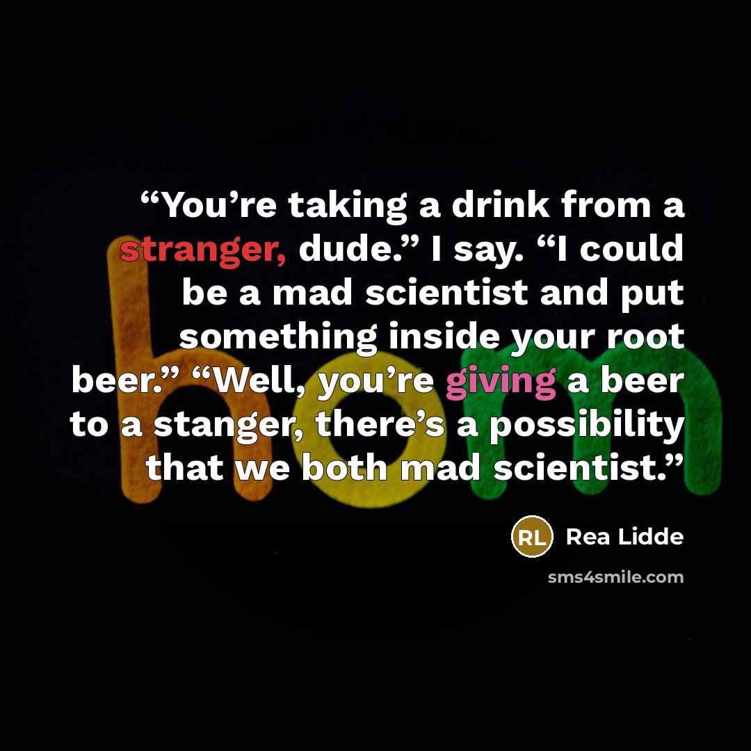 “You’re taking a drink from a stranger, dude.” I say. “I could be a mad scientist and put something inside your root beer.” “Well, you’re giving a beer to a stanger, there’s a possibility that we both mad scientist.” quote by Rea Lidde