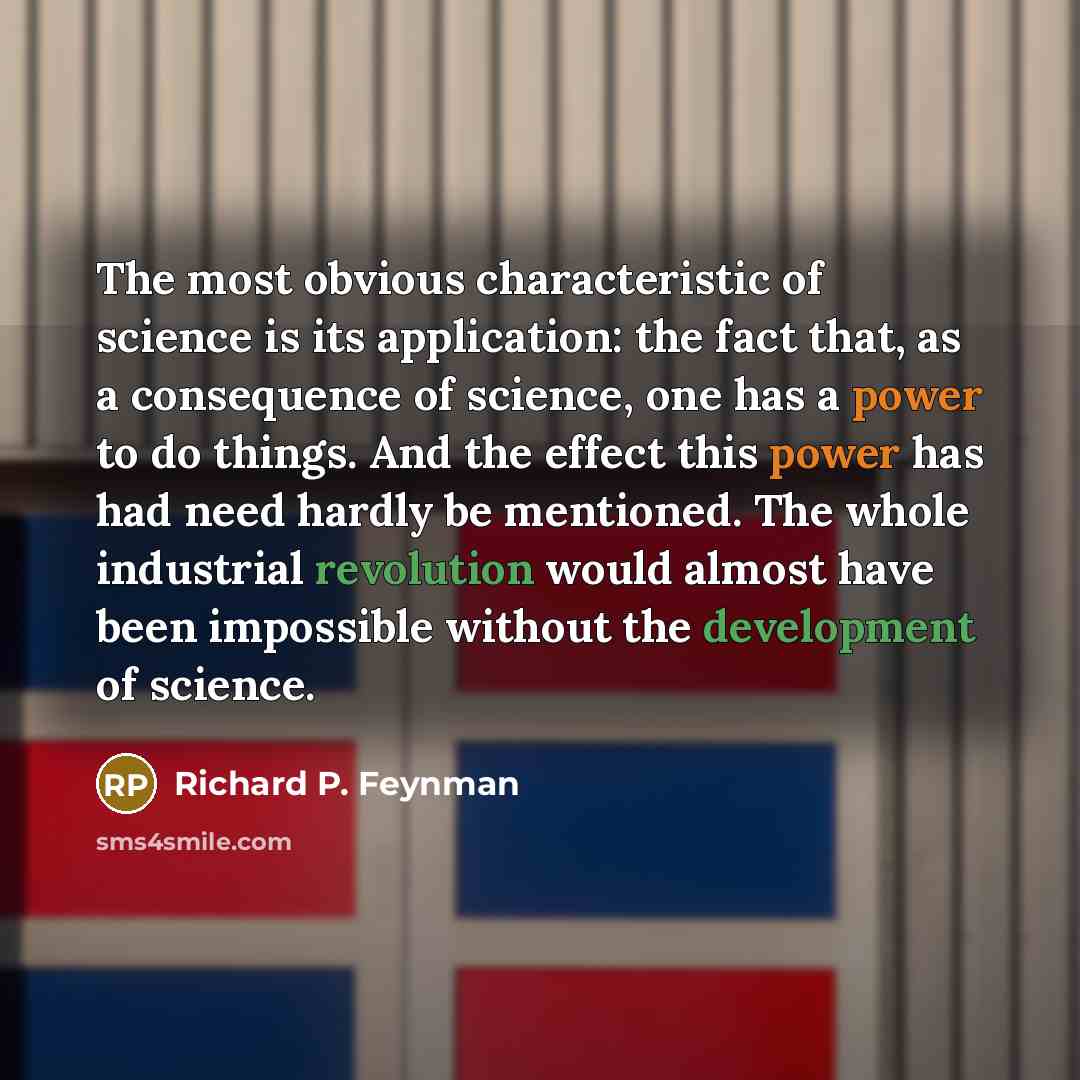 “The most obvious characteristic of science is its application: the fact that, as a consequence of science, one has a power to do things. And the effect this power has had need hardly be mentioned. The whole industrial revolution would almost have been impossible without the development of science.” quote by Richard P. Feynman