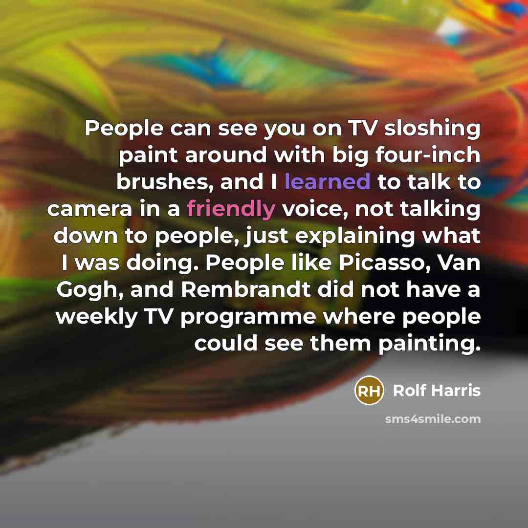 “People can see you on TV sloshing paint around with big four-inch brushes, and I learned to talk to camera in a friendly voice, not talking down to people, just explaining what I was doing. People like Picasso, Van Gogh, and Rembrandt did not have a weekly TV programme where people could see them…” quote by Rolf Harris