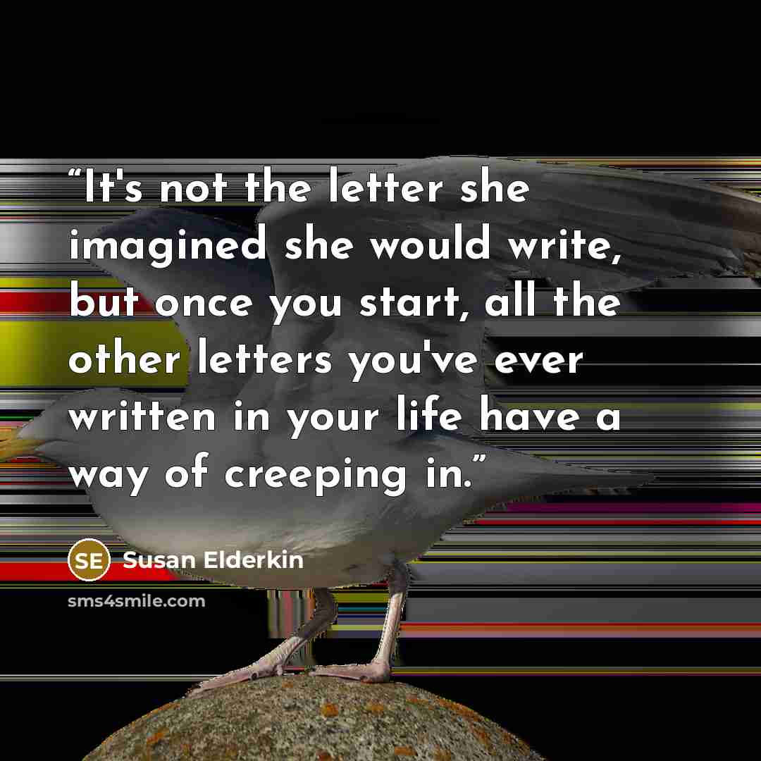 “It's not the letter she imagined she would write, but once you start, all the other letters you've ever written in your life have a way of creeping in.” quote by Susan Elderkin
