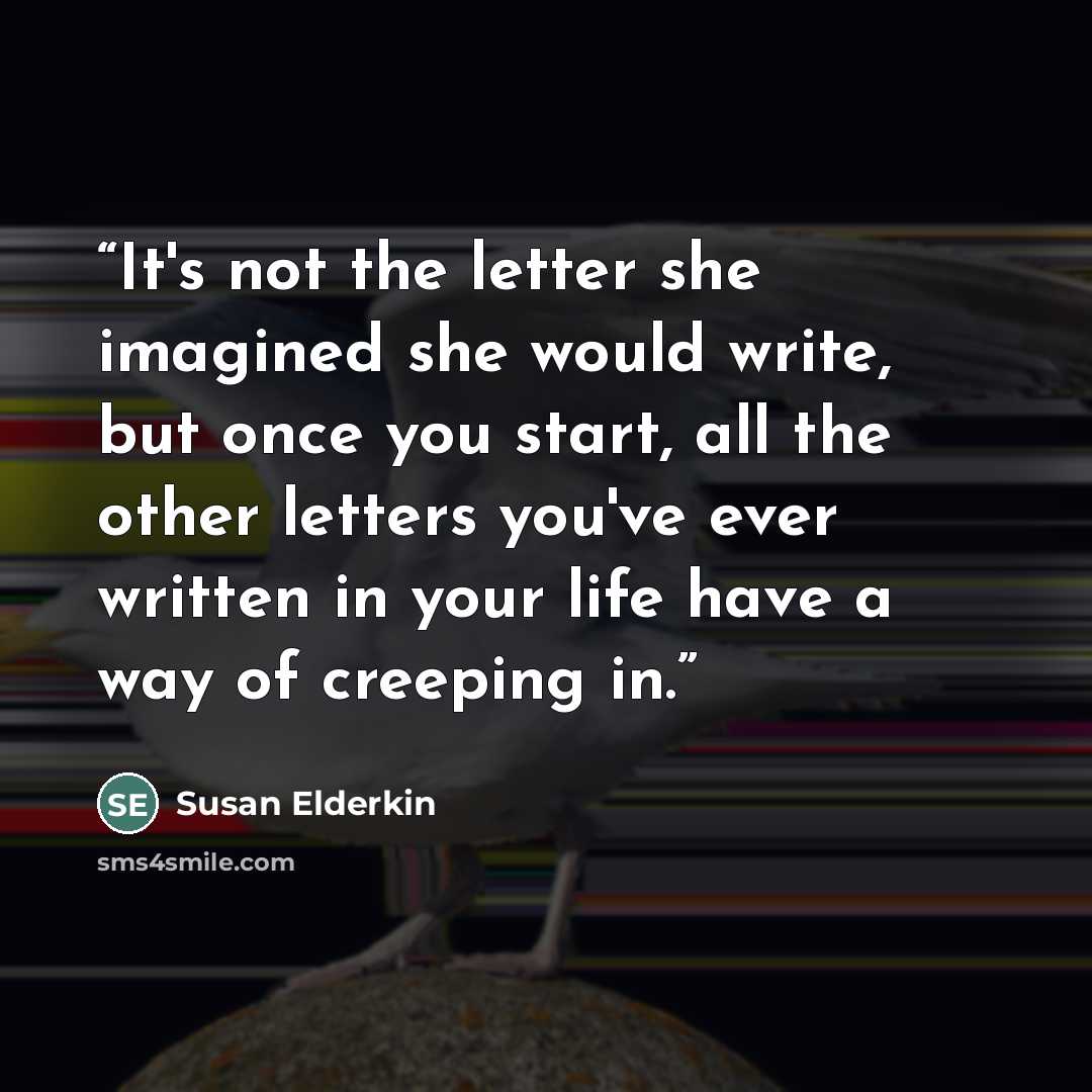 “It's not the letter she imagined she would write, but once you start, all the other letters you've ever written in your life have a way of creeping in.” quote by Susan Elderkin