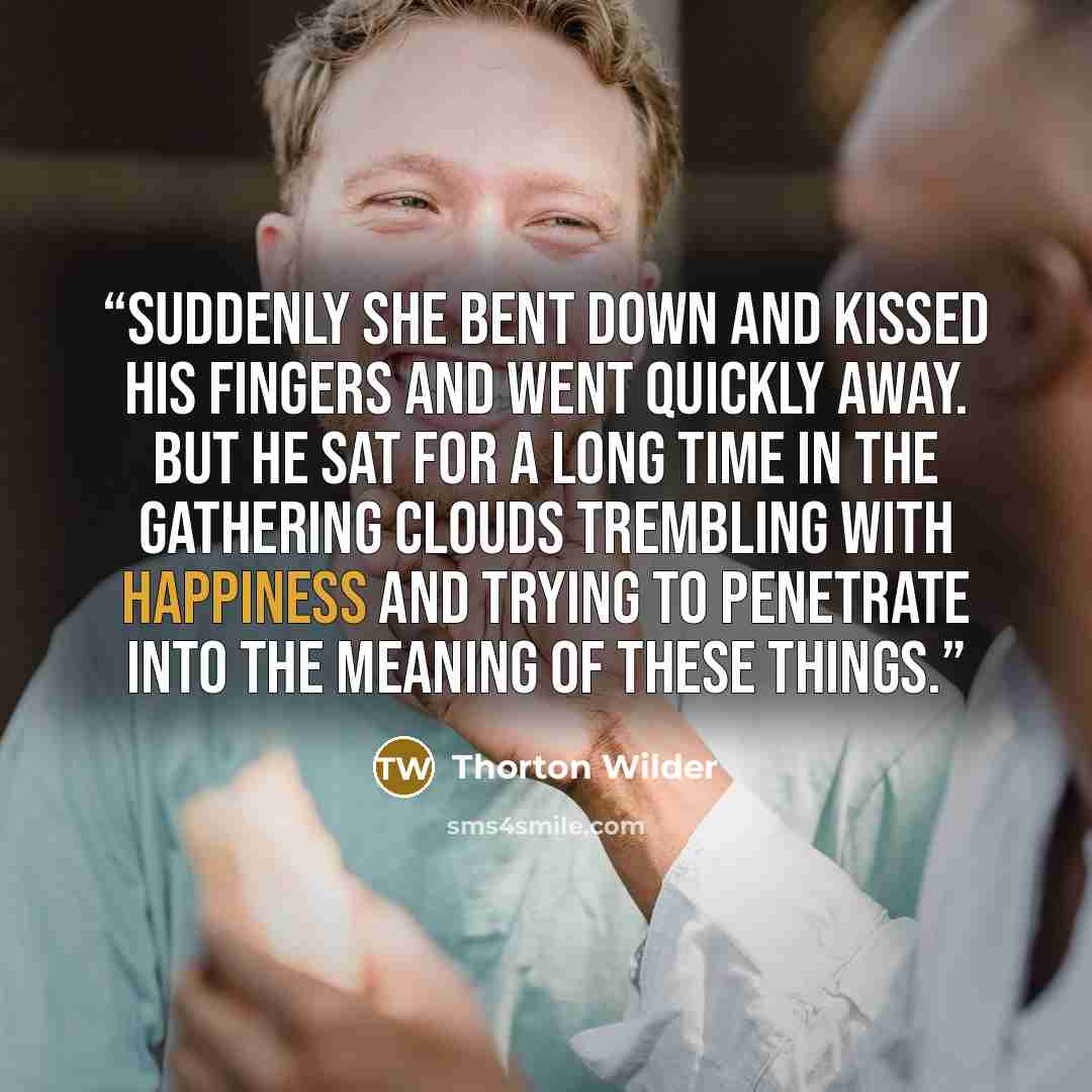 “Suddenly she bent down and kissed his fingers and went quickly away. But he sat for a long time in the gathering clouds trembling with happiness and trying to penetrate into the meaning of these things.” quote by Thorton Wilder