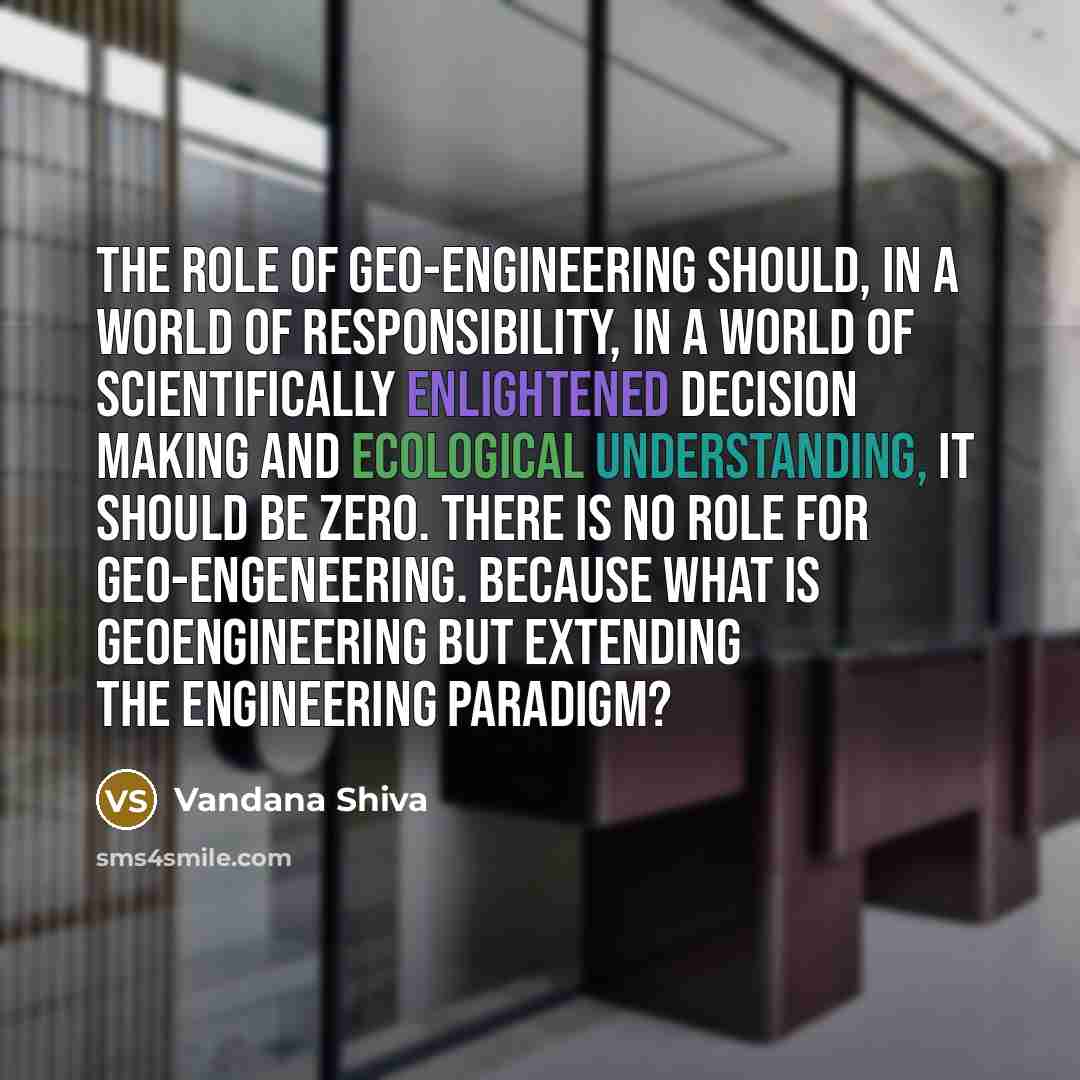 “The role of geo-engineering should, in a world of responsibility, in a world of scientifically enlightened decision making and ecological understanding, it should be zero. There is no role for geo-engeneering. Because what is geoengineering but extending the engineering paradigm?” quote by Vandana Shiva