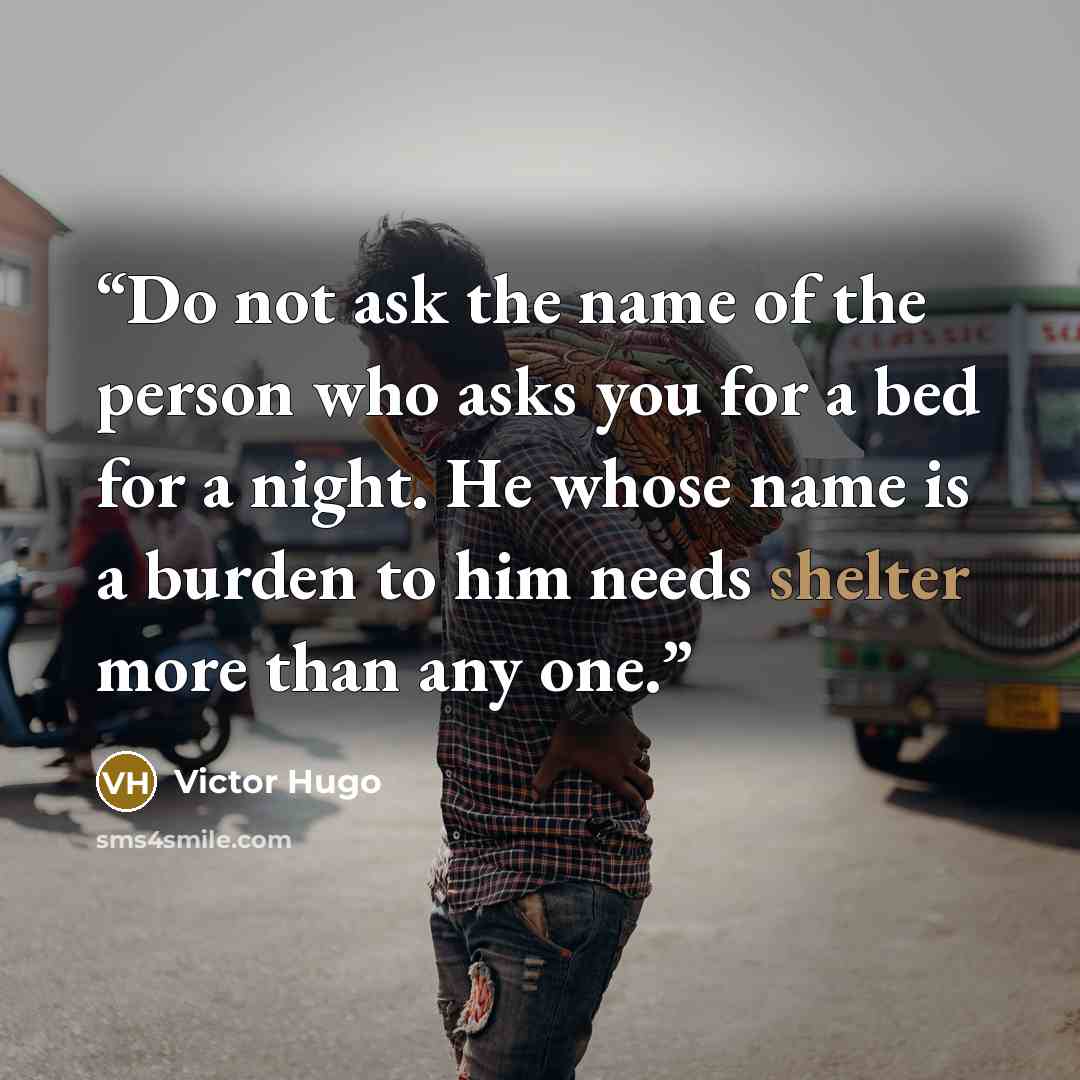 “Do not ask the name of the person who asks you for a bed for a night. He whose name is a burden to him needs shelter more than any one.” quote by Victor Hugo