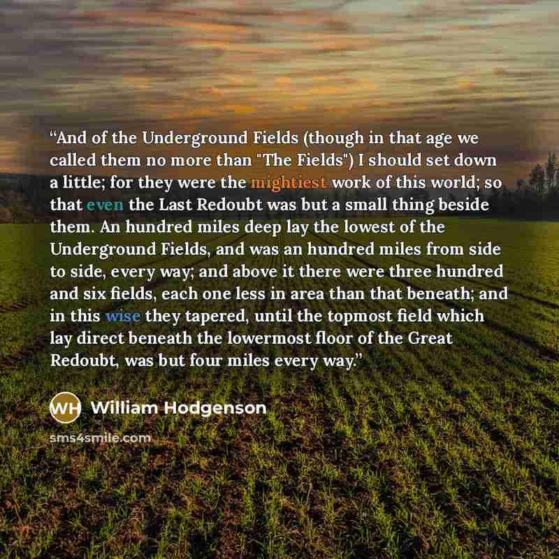 “And of the Underground Fields (though in that age we called them no more than "The Fields") I should set down a little; for they were the mightiest work of this world; so that even the Last Redoubt was but a small thing beside them. An hundred miles deep lay the lowest of the Underground Fields…” quote by William Hodgenson
