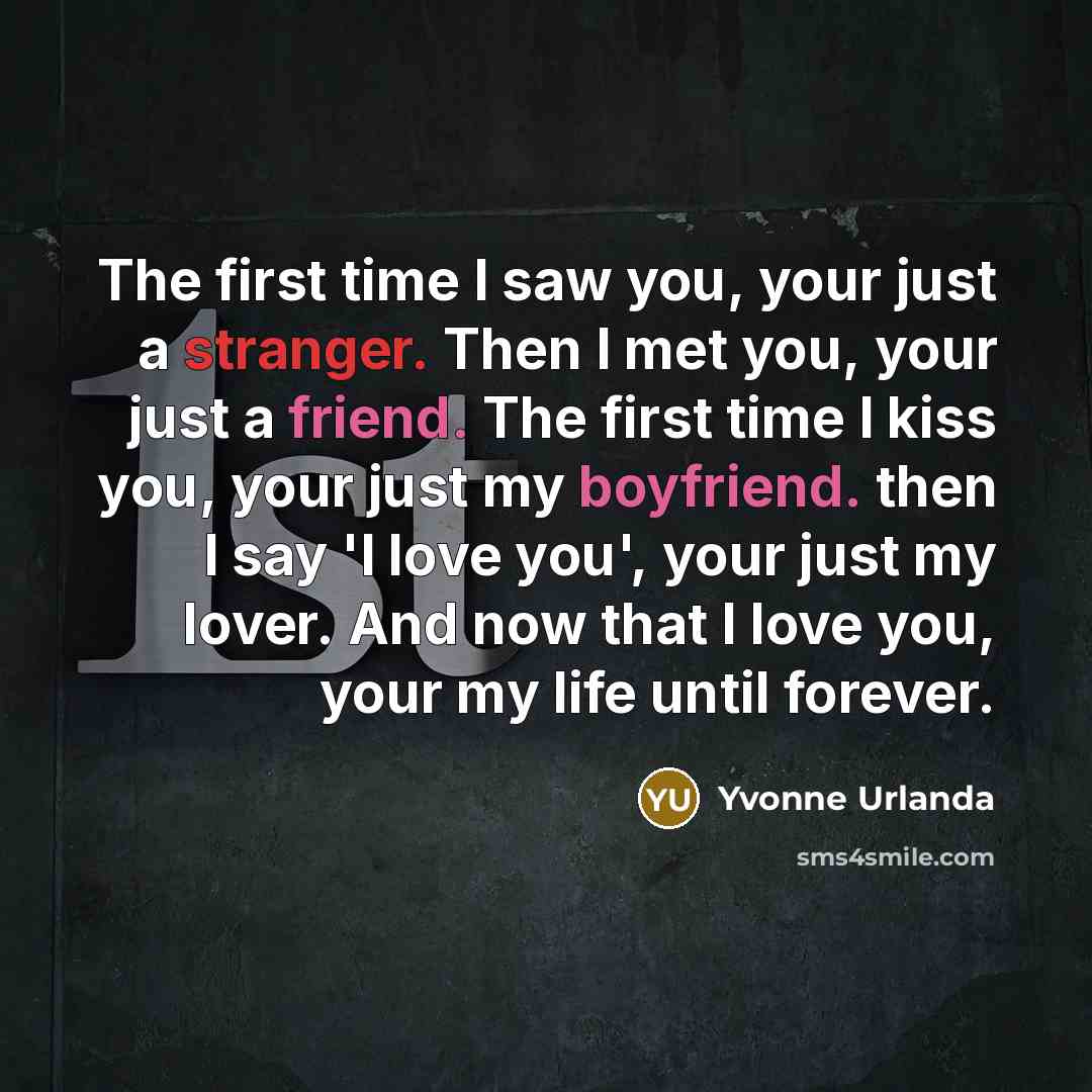 “The first time I saw you, your just a stranger. Then I met you, your just a friend. The first time I kiss you, your just my boyfriend. then I say 'I love you', your just my lover. And now that I love you, your my life until forever.” quote by Yvonne Urlanda