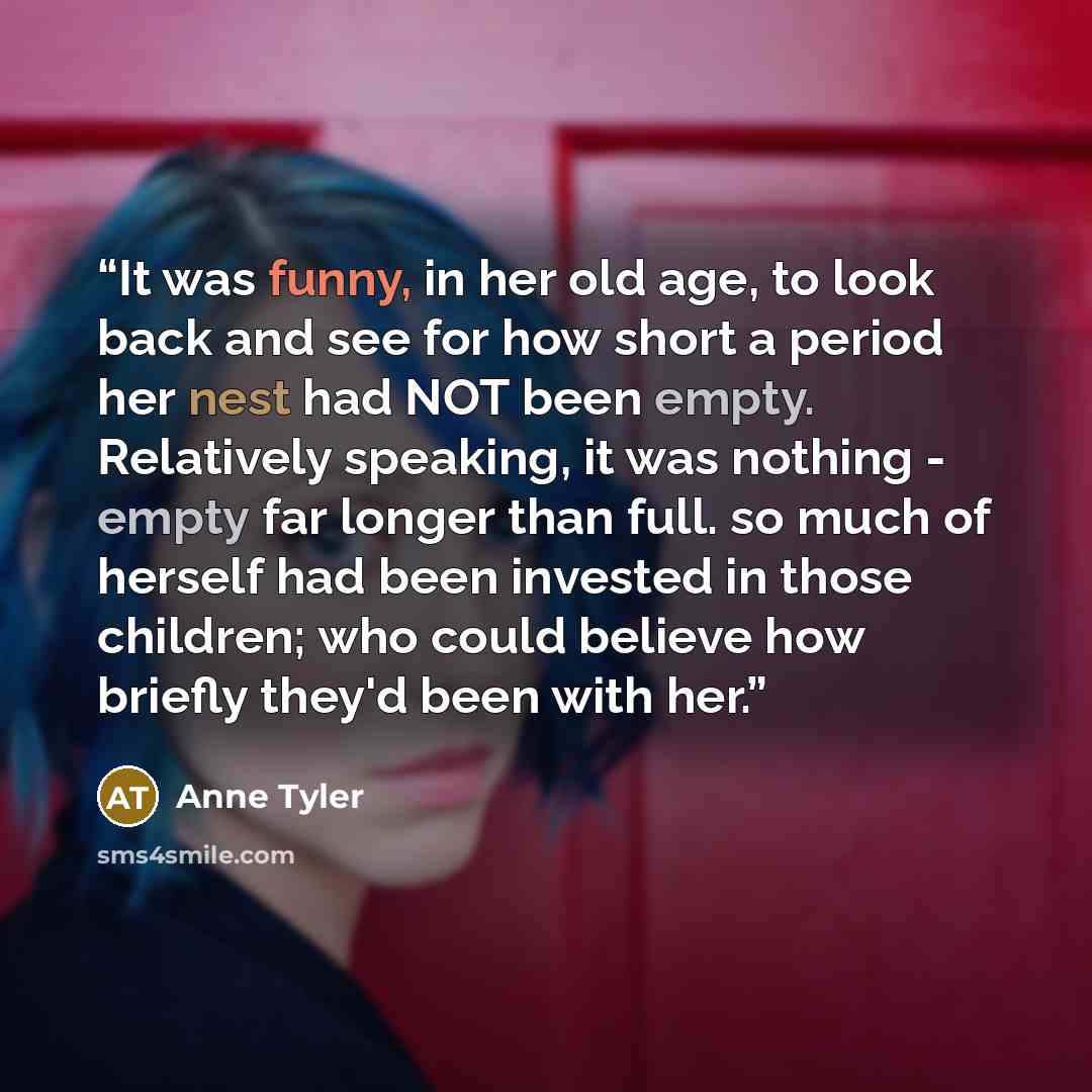 “It was funny, in her old age, to look back and see for how short a period her nest had NOT been empty. Relatively speaking, it was nothing - empty far longer than full. so much of herself had been invested in those children; who could believe how briefly they'd been with her.” quote by Anne Tyler