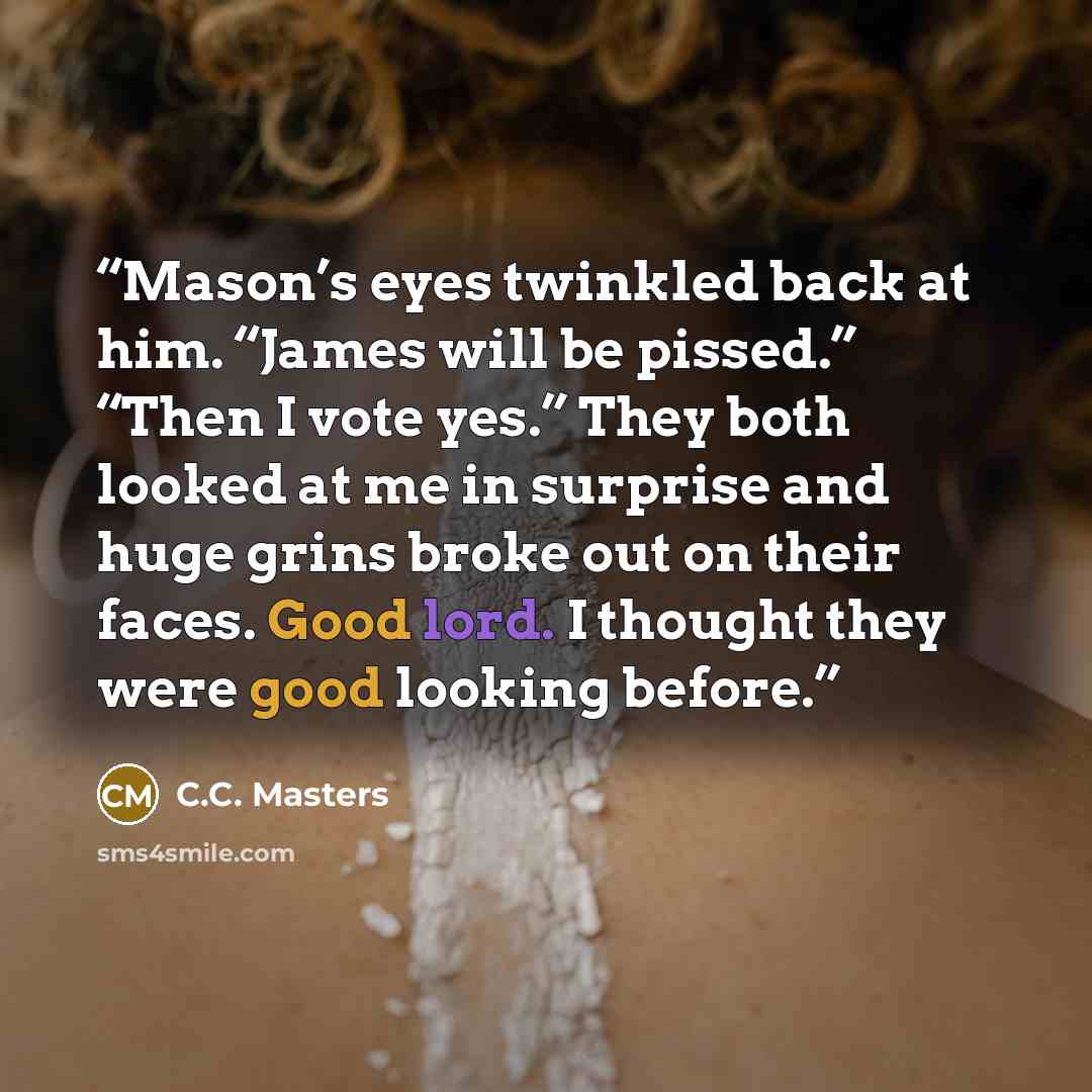 “Mason’s eyes twinkled back at him. “James will be pissed.” “Then I vote yes.” They both looked at me in surprise and huge grins broke out on their faces. Good lord. I thought they were good looking before.” quote by C.C. Masters