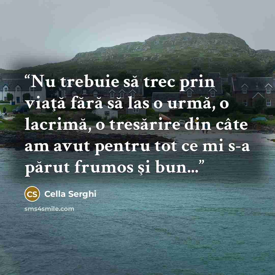 “Nu trebuie să trec prin viaţă fără să las o urmă, o lacrimă, o tresărire din câte am avut pentru tot ce mi s-a părut frumos şi bun...” quote by Cella Serghi