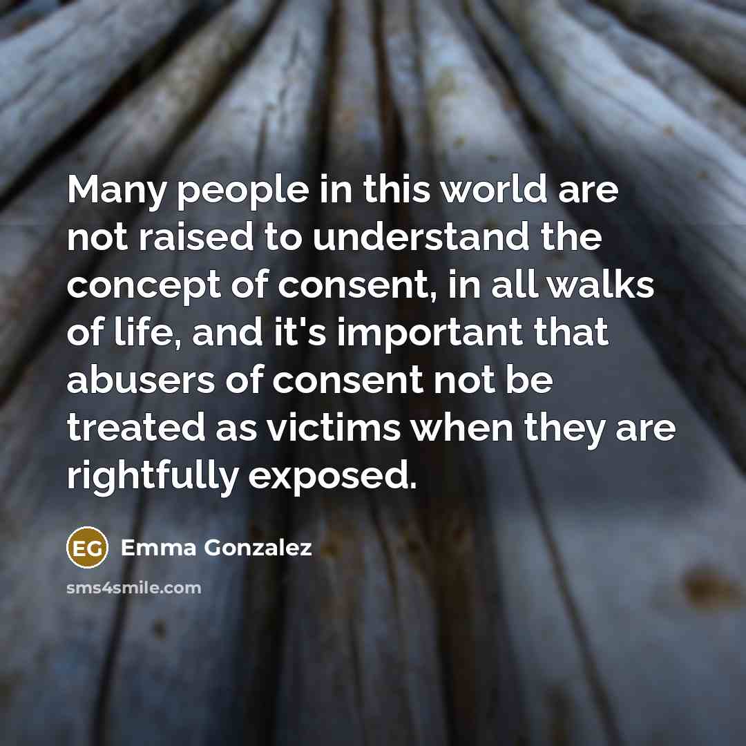 “Many people in this world are not raised to understand the concept of consent, in all walks of life, and it's important that abusers of consent not be treated as victims when they are rightfully exposed.” quote by Emma Gonzalez