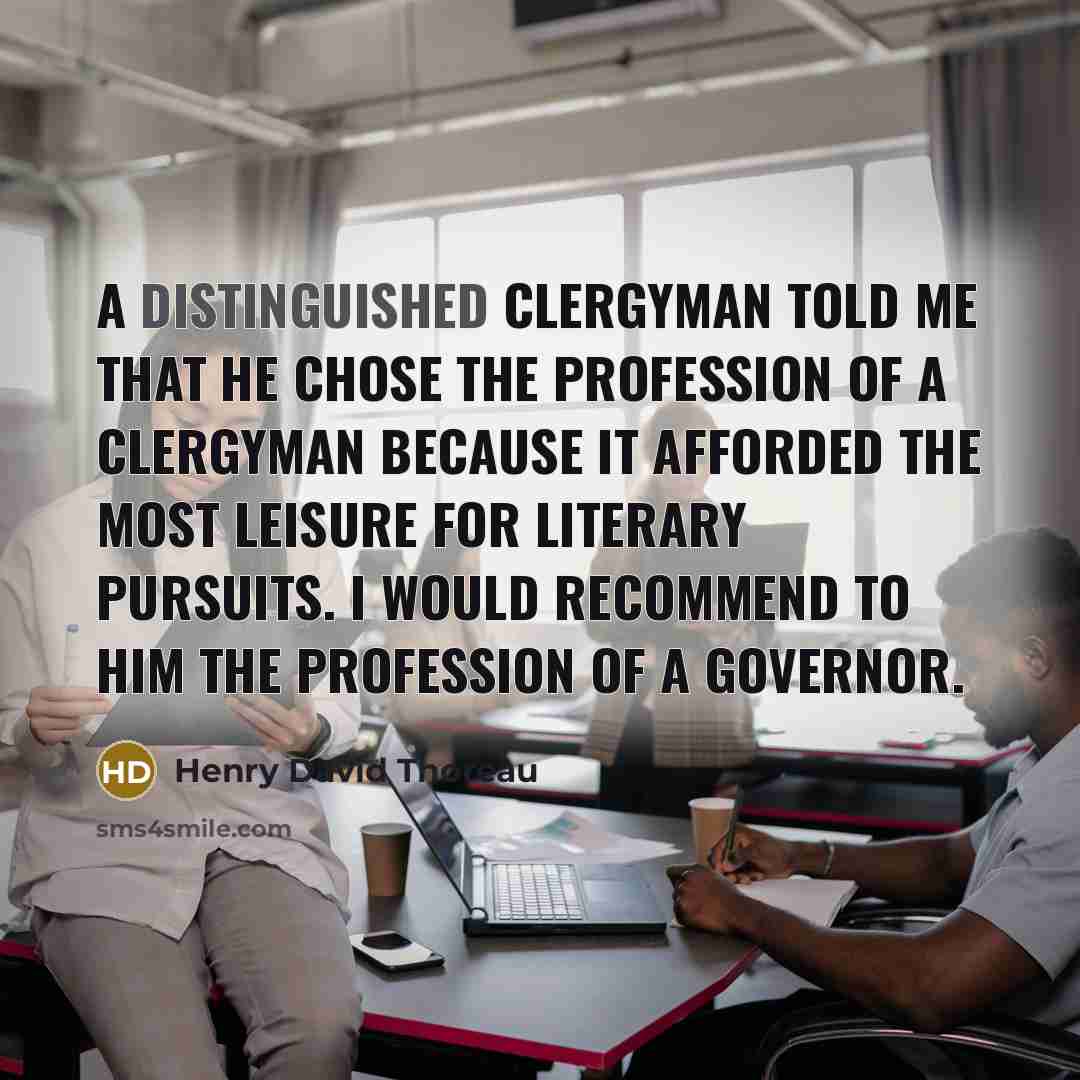 “A distinguished clergyman told me that he chose the profession of a clergyman because it afforded the most leisure for literary pursuits. I would recommend to him the profession of a governor.” quote by Henry David Thoreau