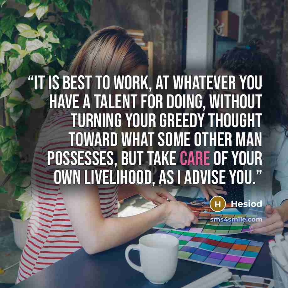 “It is best to work, at whatever you have a talent for doing, without turning your greedy thought toward what some other man possesses, but take care of your own livelihood, as I advise you.” quote by Hesiod