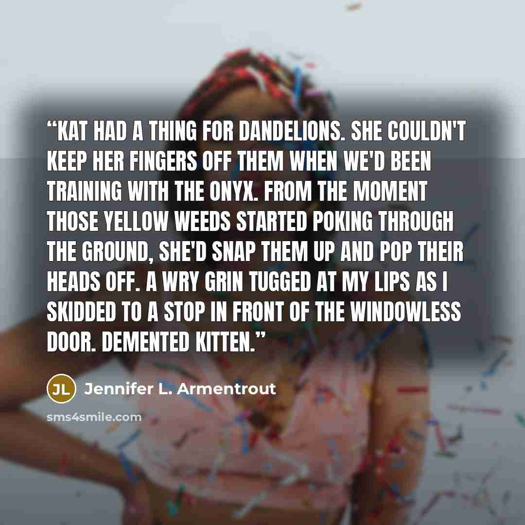 “Kat had a thing for dandelions. She couldn't keep her fingers off them when we'd been training with the onyx. From the moment those yellow weeds started poking through the ground, she'd snap them up and pop their heads off. A wry grin tugged at my lips as I skidded to a stop in front of the…” quote by Jennifer L. Armentrout