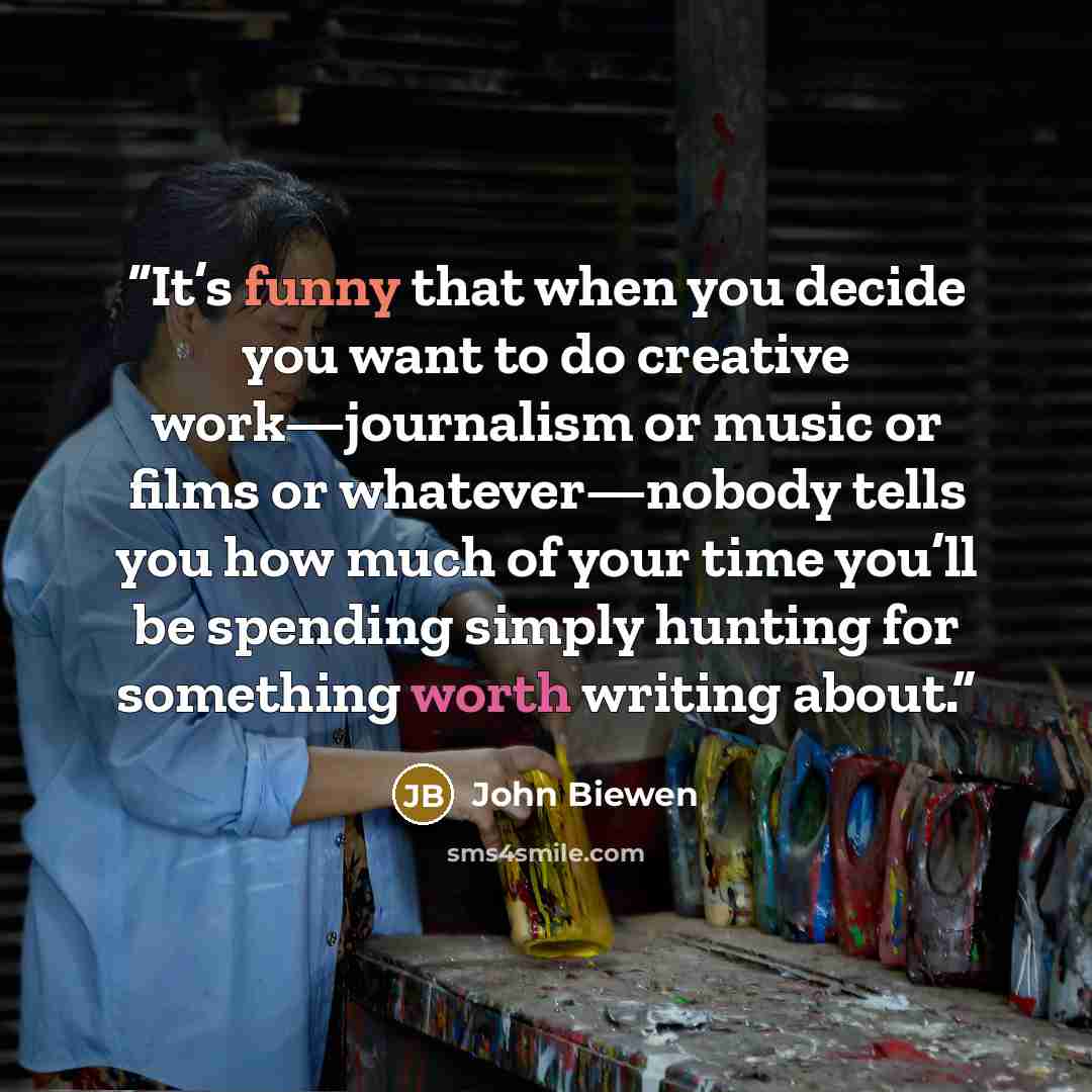 “It’s funny that when you decide you want to do creative work—journalism or music or films or whatever—nobody tells you how much of your time you’ll be spending simply hunting for something worth writing about.” quote by John Biewen