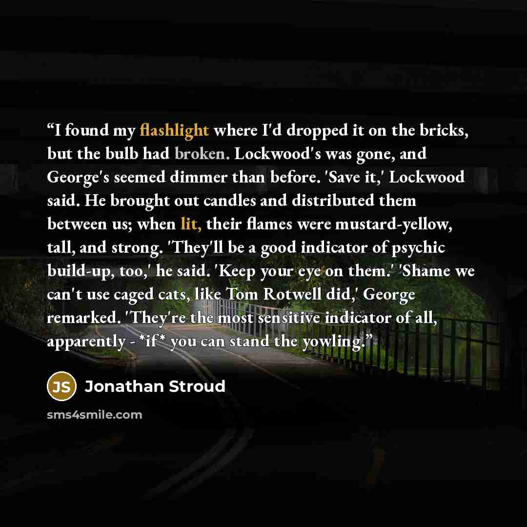 “I found my flashlight where I'd dropped it on the bricks, but the bulb had broken. Lockwood's was gone, and George's seemed dimmer than before. 'Save it,' Lockwood said. He brought out candles and distributed them between us; when lit, their flames were mustard-yellow, tall, and strong. 'They'll…” quote by Jonathan Stroud