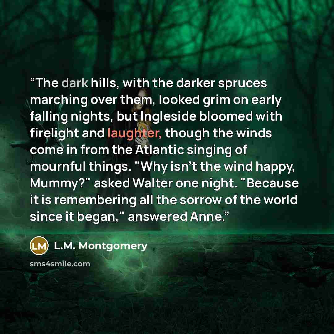 “The dark hills, with the darker spruces marching over them, looked grim on early falling nights, but Ingleside bloomed with firelight and laughter, though the winds come in from the Atlantic singing of mournful things. "Why isn't the wind happy, Mummy?" asked Walter one night. "Because it is…” quote by L.M. Montgomery