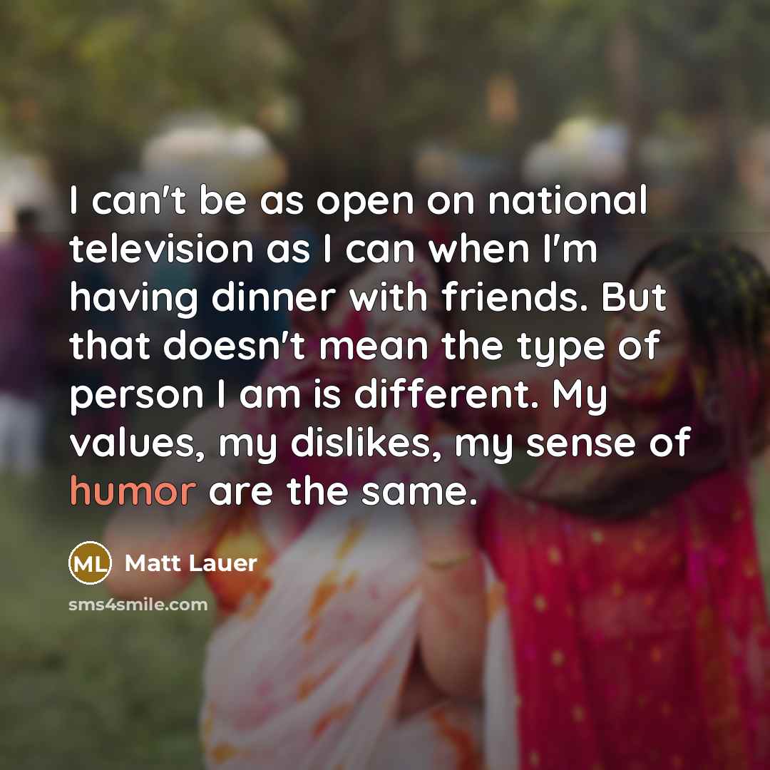 “I can't be as open on national television as I can when I'm having dinner with friends. But that doesn't mean the type of person I am is different. My values, my dislikes, my sense of humor are the same.” quote by Matt Lauer