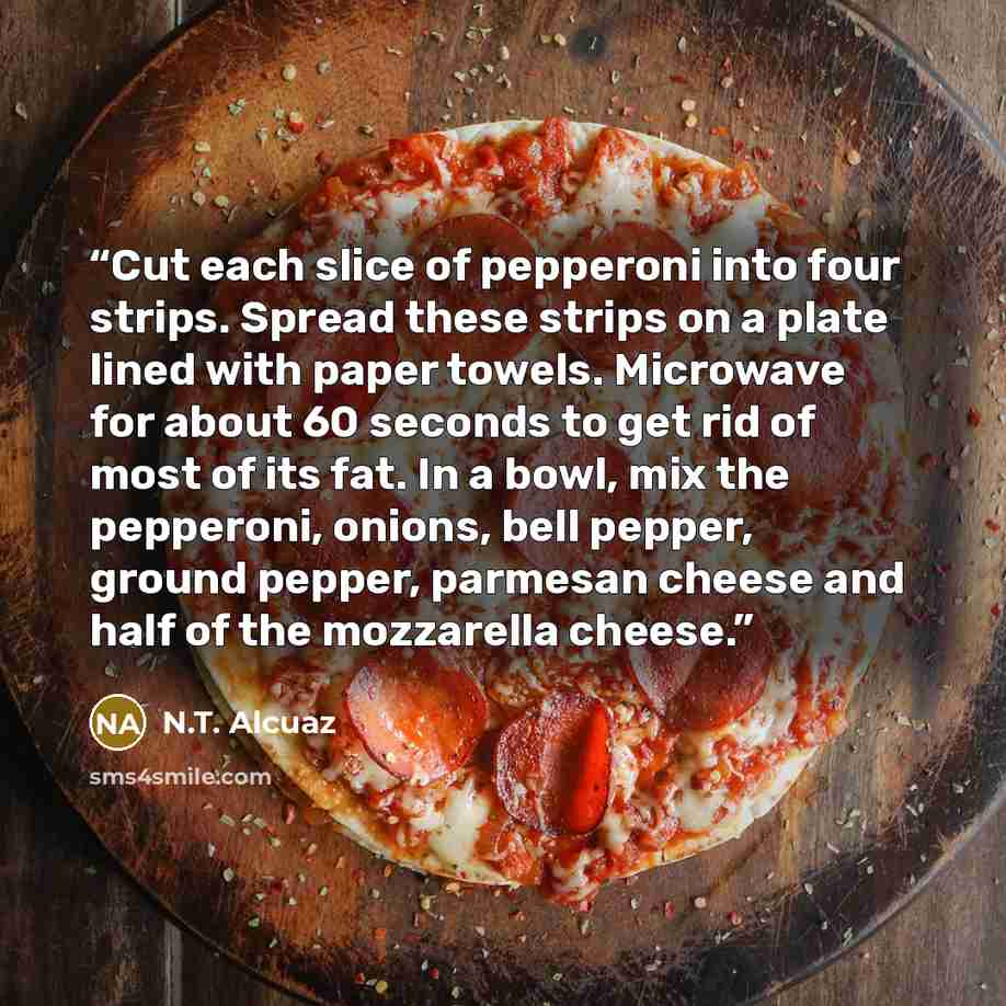 “Cut each slice of pepperoni into four strips. Spread these strips on a plate lined with paper towels. Microwave for about 60 seconds to get rid of most of its fat. In a bowl, mix the pepperoni, onions, bell pepper, ground pepper, parmesan cheese and half of the mozzarella cheese.” quote by N.T. Alcuaz