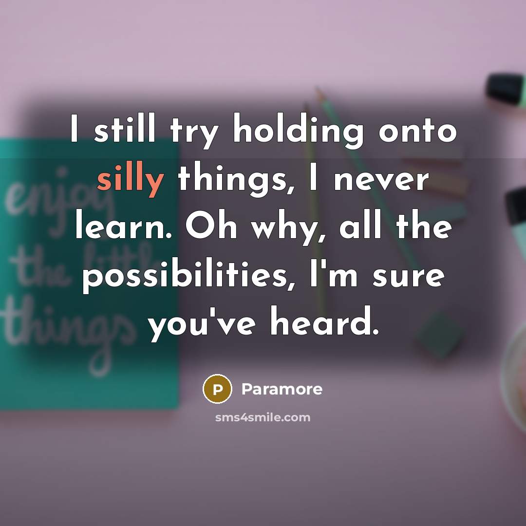 “I still try holding onto silly things, I never learn. Oh why, all the possibilities, I'm sure you've heard.” quote by Paramore