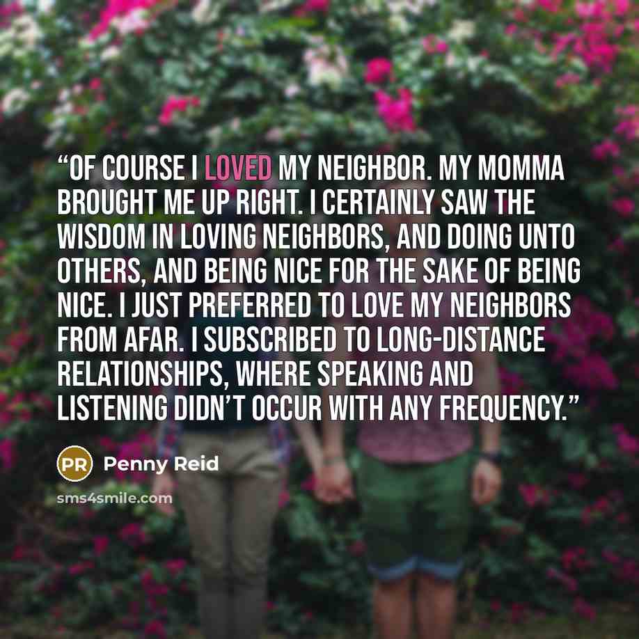 “Of course I loved my neighbor. My momma brought me up right. I certainly saw the wisdom in loving neighbors, and doing unto others, and being nice for the sake of being nice. I just preferred to love my neighbors from afar. I subscribed to long-distance relationships, where speaking and listening…” quote by Penny Reid
