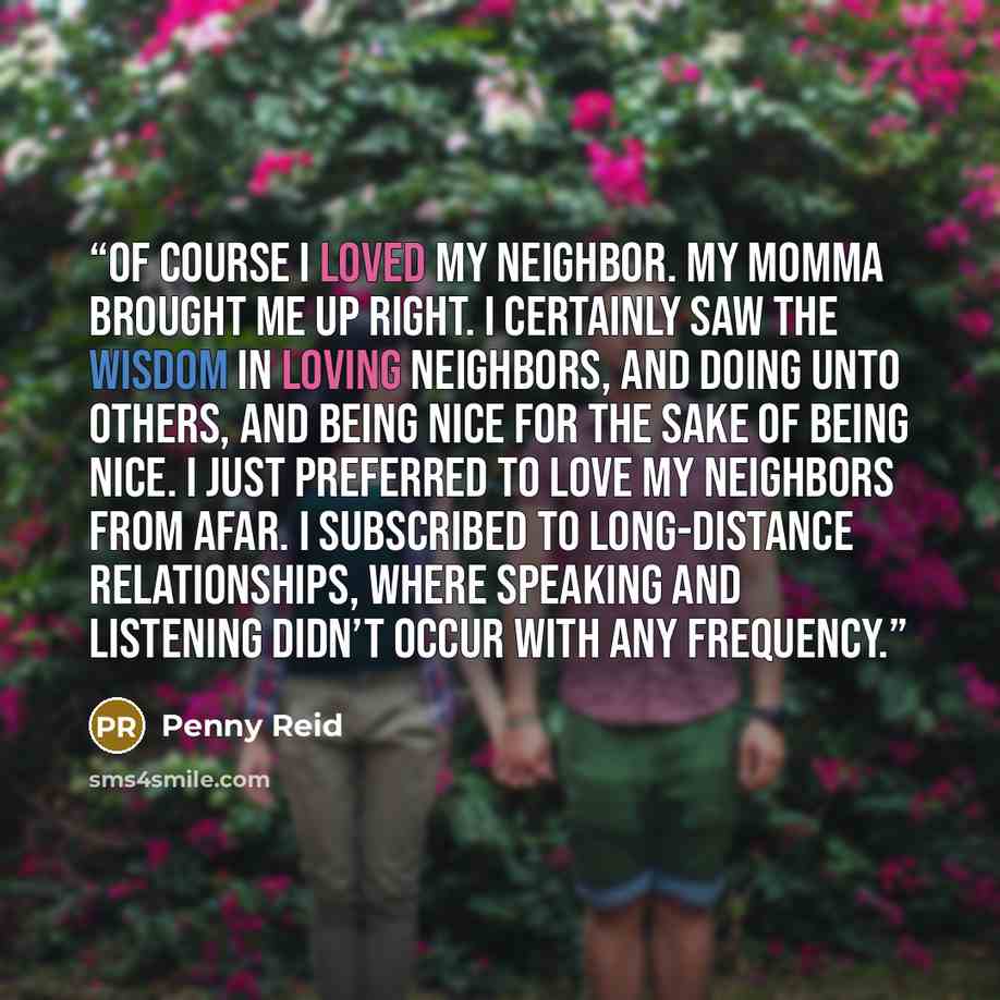 “Of course I loved my neighbor. My momma brought me up right. I certainly saw the wisdom in loving neighbors, and doing unto others, and being nice for the sake of being nice. I just preferred to love my neighbors from afar. I subscribed to long-distance relationships, where speaking and listening…” quote by Penny Reid