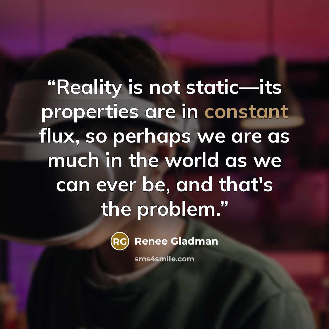 “Reality is not static—its properties are in constant flux, so perhaps we are as much in the world as we can ever be, and that's the problem.” quote by Renee Gladman