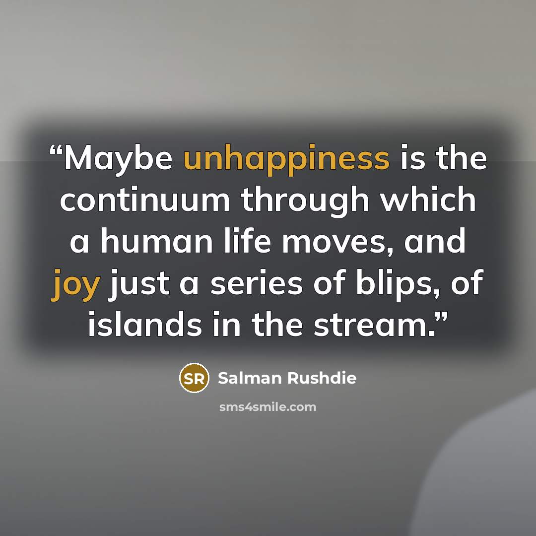 “Maybe unhappiness is the continuum through which a human life moves, and joy just a series of blips, of islands in the stream.” quote by Salman Rushdie