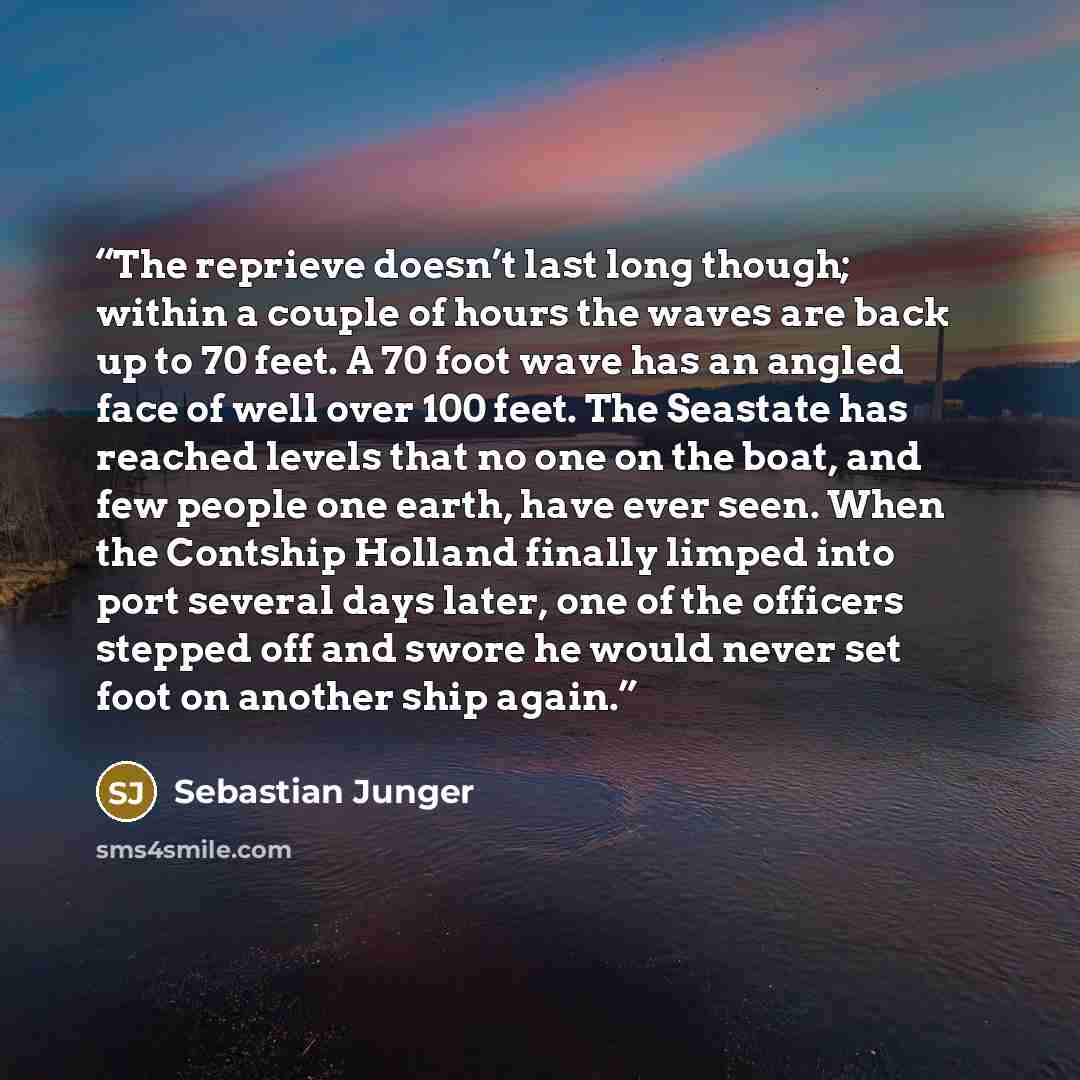 “The reprieve doesn’t last long though; within a couple of hours the waves are back up to 70 feet. A 70 foot wave has an angled face of well over 100 feet. The Seastate has reached levels that no one on the boat, and few people one earth, have ever seen. When the Contship Holland finally limped…” quote by Sebastian Junger