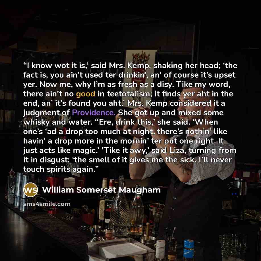 “I know wot it is,’ said Mrs. Kemp, shaking her head; ‘the fact is, you ain’t used ter drinkin’, an’ of course it’s upset yer. Now me, why I’m as fresh as a disy. Tike my word, there ain’t no good in teetotalism; it finds yer aht in the end, an’ it’s found you aht.’ Mrs. Kemp considered it a…” quote by William Somerset Maugham