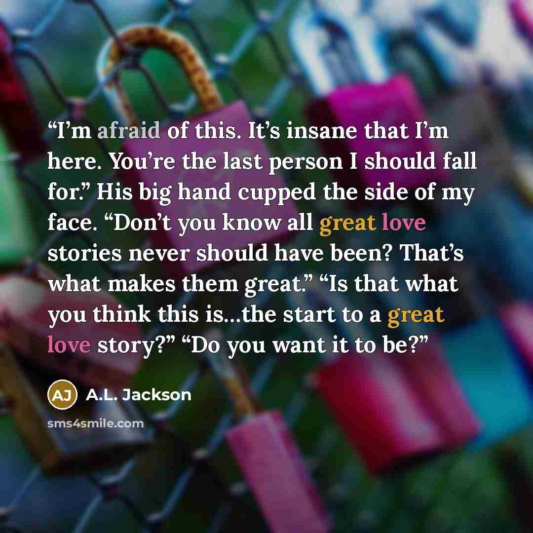 “I’m afraid of this. It’s insane that I’m here. You’re the last person I should fall for.” His big hand cupped the side of my face. “Don’t you know all great love stories never should have been? That’s what makes them great.” “Is that what you think this is…the start to a great love story?” “Do you…” quote by A.L. Jackson