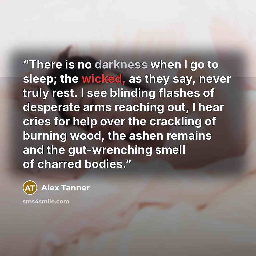 “There is no darkness when I go to sleep; the wicked, as they say, never truly rest. I see blinding flashes of desperate arms reaching out, I hear cries for help over the crackling of burning wood, the ashen remains and the gut-wrenching smell of charred bodies.” quote by Alex Tanner