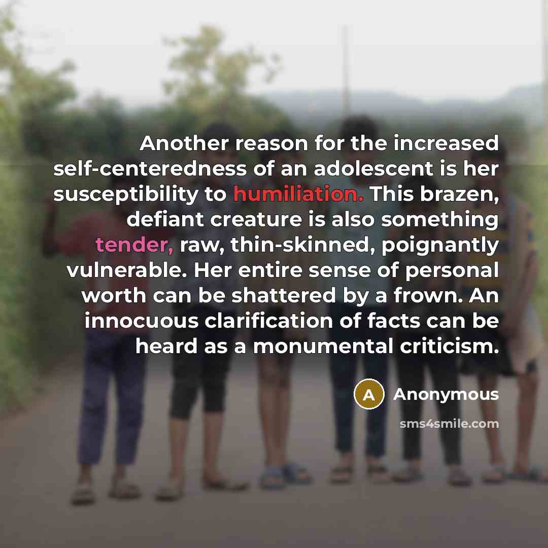 “Another reason for the increased self-centeredness of an adolescent is her susceptibility to humiliation. This brazen, defiant creature is also something tender, raw, thin-skinned, poignantly vulnerable. Her entire sense of personal worth can be shattered by a frown. An innocuous clarification of…” quote by Anonymous