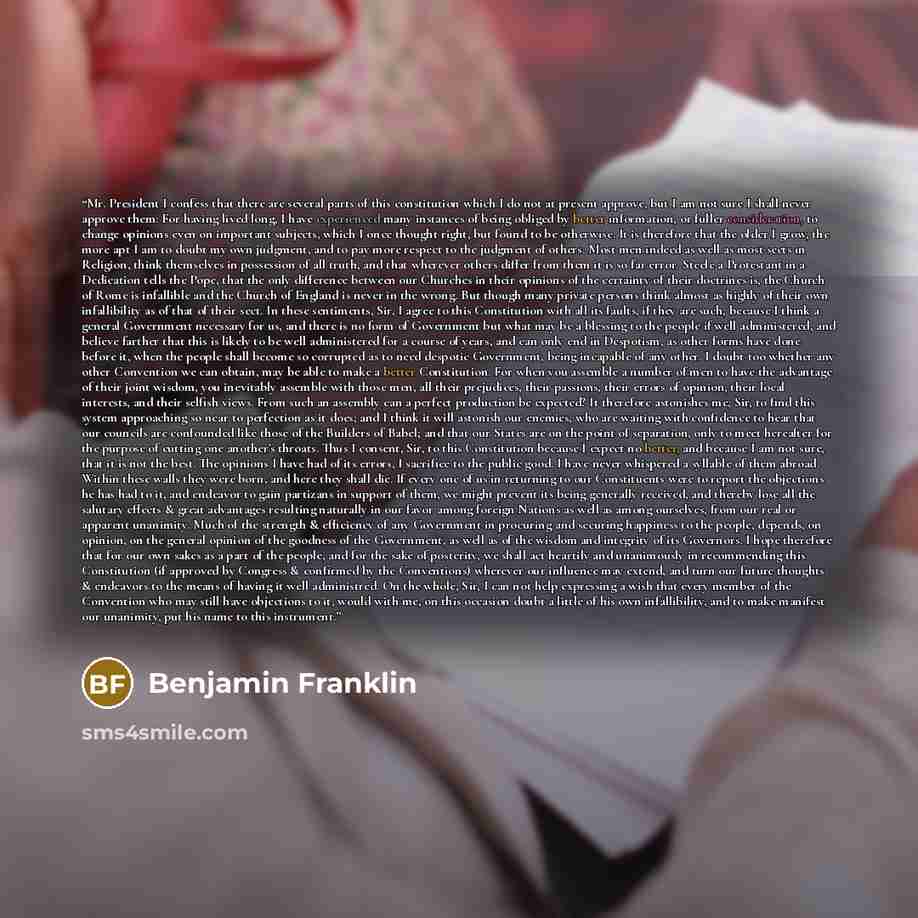 “Mr. President I confess that there are several parts of this constitution which I do not at present approve, but I am not sure I shall never approve them: For having lived long, I have experienced many instances of being obliged by better information, or fuller consideration, to change opinions…” quote by Benjamin Franklin