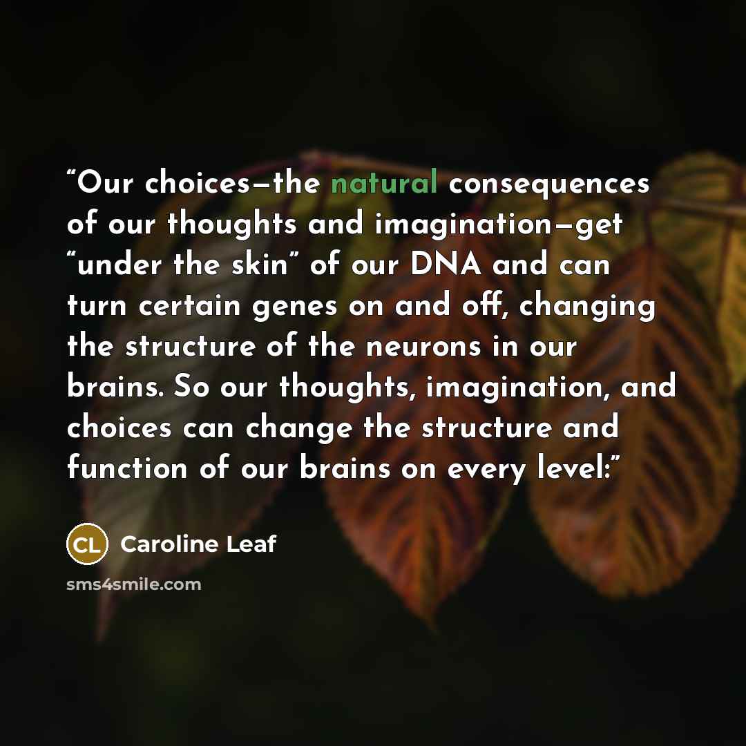 “Our choices—the natural consequences of our thoughts and imagination—get “under the skin” of our DNA and can turn certain genes on and off, changing the structure of the neurons in our brains. So our thoughts, imagination, and choices can change the structure and function of our brains on every…” quote by Caroline Leaf