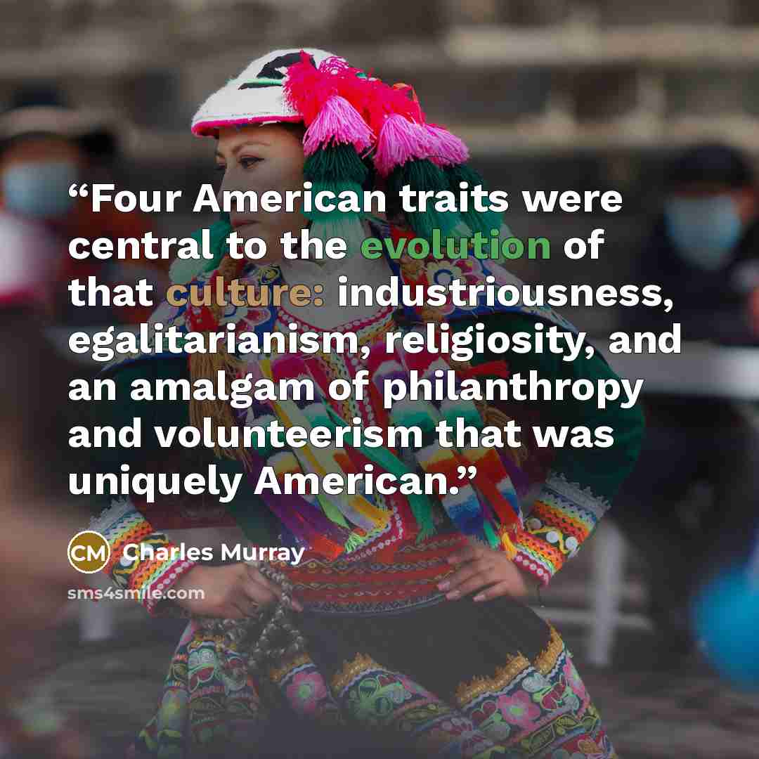 “Four American traits were central to the evolution of that culture: industriousness, egalitarianism, religiosity, and an amalgam of philanthropy and volunteerism that was uniquely American.” quote by Charles Murray