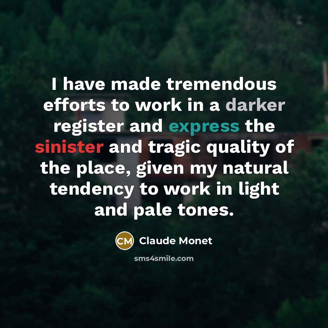 “I have made tremendous efforts to work in a darker register and express the sinister and tragic quality of the place, given my natural tendency to work in light and pale tones.” quote by Claude Monet