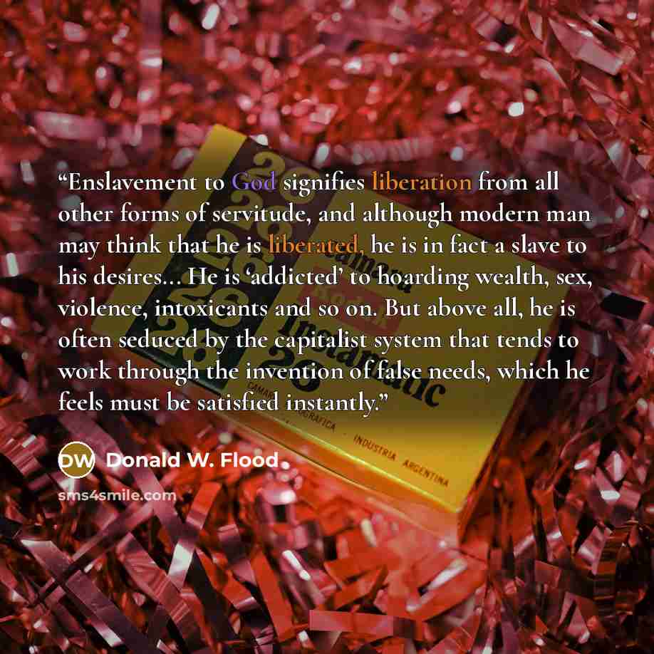 “Enslavement to God signifies liberation from all other forms of servitude, and although modern man may think that he is liberated, he is in fact a slave to his desires... He is ‘addicted’ to hoarding wealth, sex, violence, intoxicants and so on. But above all, he is often seduced by the capitalist…” quote by Donald W. Flood