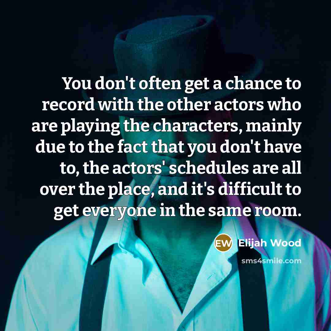 “You don't often get a chance to record with the other actors who are playing the characters, mainly due to the fact that you don't have to, the actors' schedules are all over the place, and it's difficult to get everyone in the same room.” quote by Elijah Wood