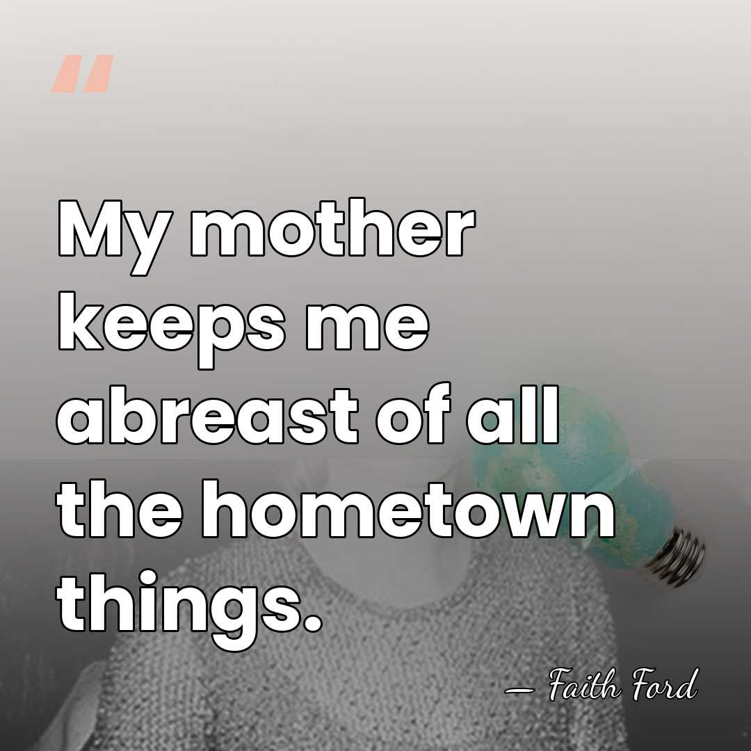 My mother keeps me abreast of all the hometown things. - Faith Ford