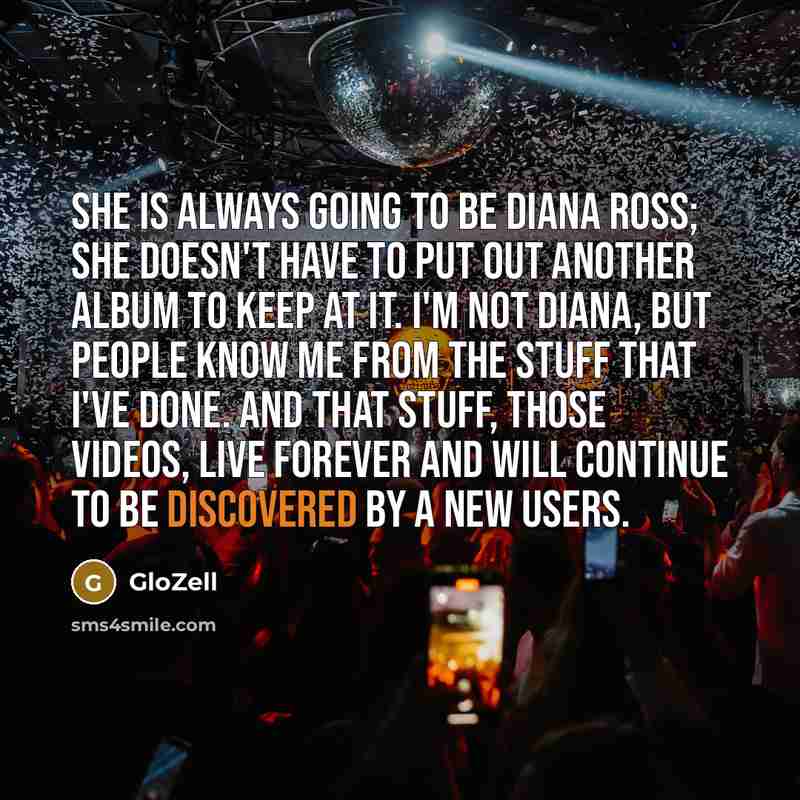 “She is always going to be Diana Ross; she doesn't have to put out another album to keep at it. I'm not Diana, but people know me from the stuff that I've done. And that stuff, those videos, live forever and will continue to be discovered by a new users.” quote by GloZell