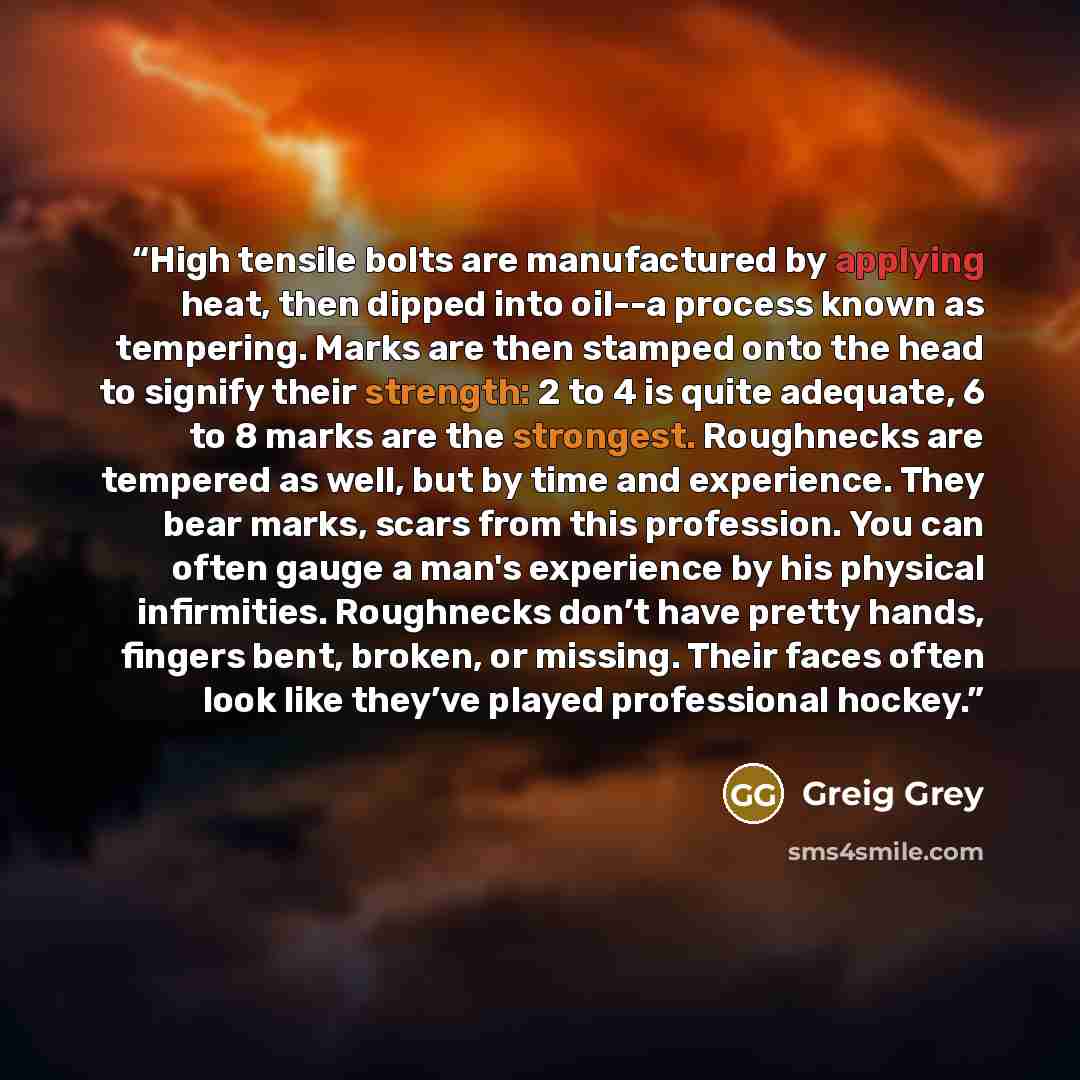 “High tensile bolts are manufactured by applying heat, then dipped into oil--a process known as tempering. Marks are then stamped onto the head to signify their strength: 2 to 4 is quite adequate, 6 to 8 marks are the strongest. Roughnecks are tempered as well, but by time and experience. They bear…” quote by Greig Grey