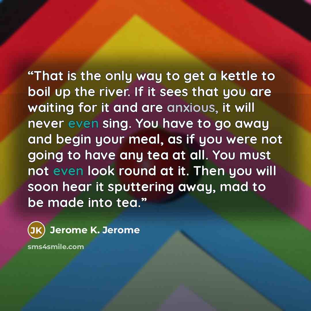“That is the only way to get a kettle to boil up the river. If it sees that you are waiting for it and are anxious, it will never even sing. You have to go away and begin your meal, as if you were not going to have any tea at all. You must not even look round at it. Then you will soon hear it…” quote by Jerome K. Jerome
