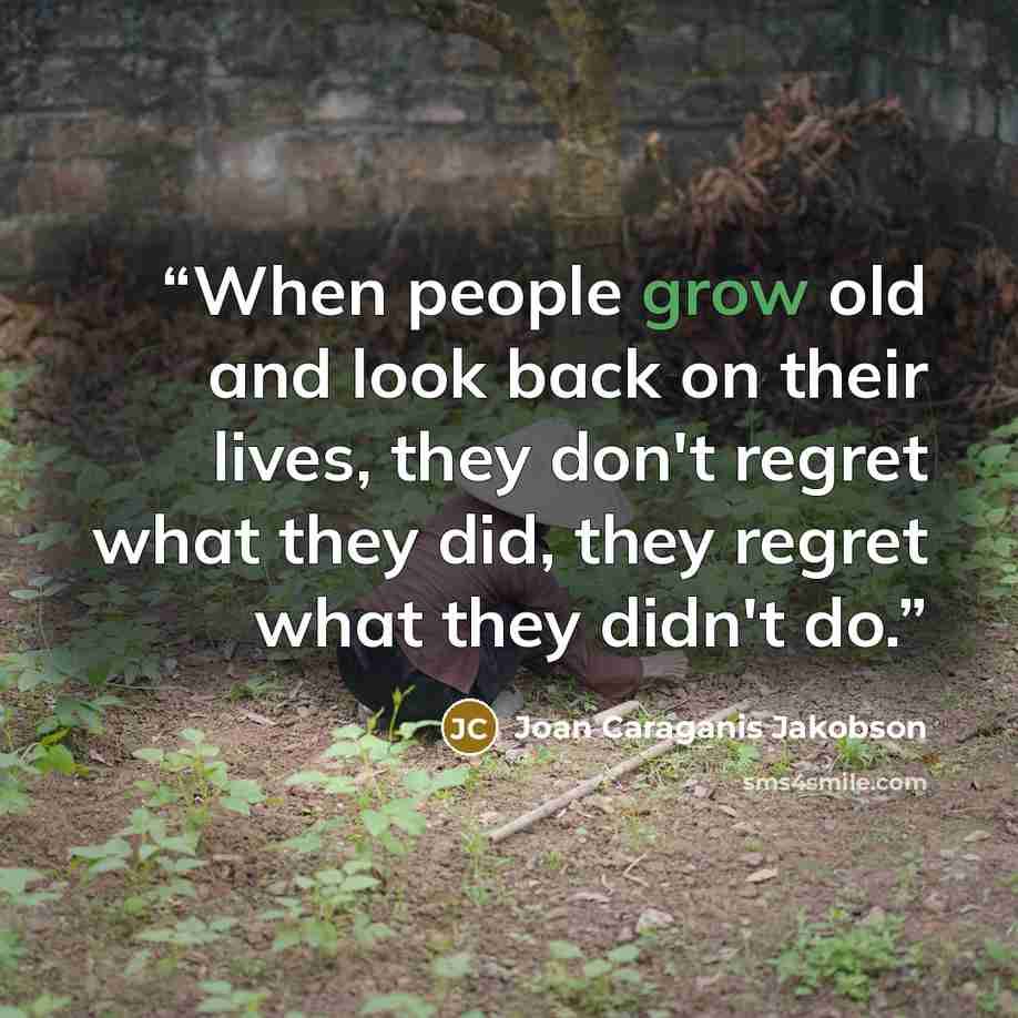 “When people grow old and look back on their lives, they don't regret what they did, they regret what they didn't do.” quote by Joan Caraganis Jakobson